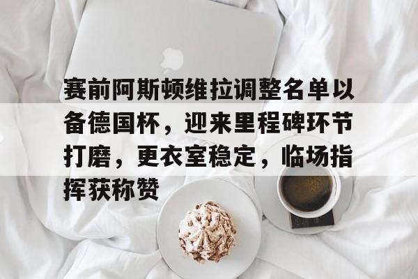 集团官方网站-赛前阿斯顿维拉调整名单以备德国杯，迎来里程碑环节打磨，更衣室稳定，临场指挥获称赞-集团官方网站